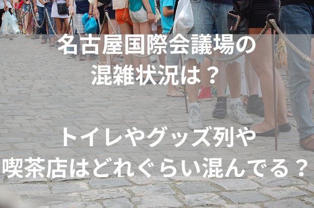 名古屋国際会議場の混雑状況は？トイレやグッズ列や喫茶店はどれぐらい混んでる？