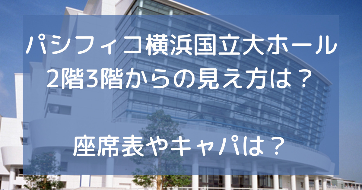 パシフィコ横浜国立大ホール2階3階からの見え方は？座席表やキャパは？